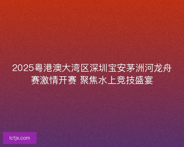 2025粤港澳大湾区深圳宝安茅洲河龙舟赛激情开赛 聚焦水上竞技盛宴 2025粤港澳大湾区深圳宝安茅洲河龙舟赛激情开赛 聚焦水上竞技盛宴