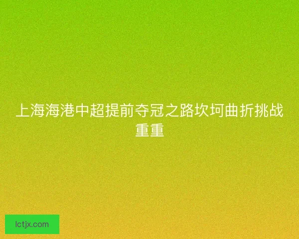 上海海港中超提前夺冠之路坎坷曲折挑战重重 上海海港中超提前夺冠之路坎坷曲折挑战重重
