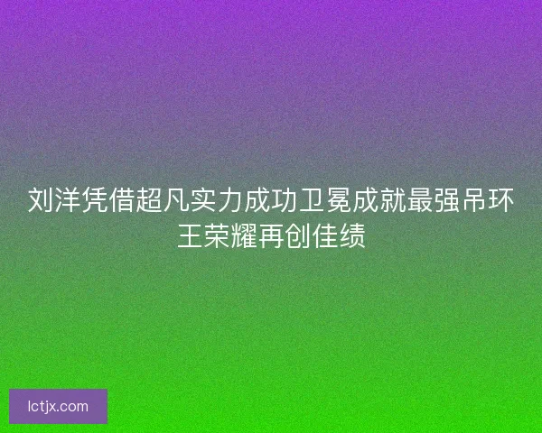刘洋凭借超凡实力成功卫冕成就最强吊环王荣耀再创佳绩