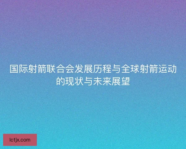 国际射箭联合会发展历程与全球射箭运动的现状与未来展望 国际射箭联合会发展历程与全球射箭运动的现状与未来展望