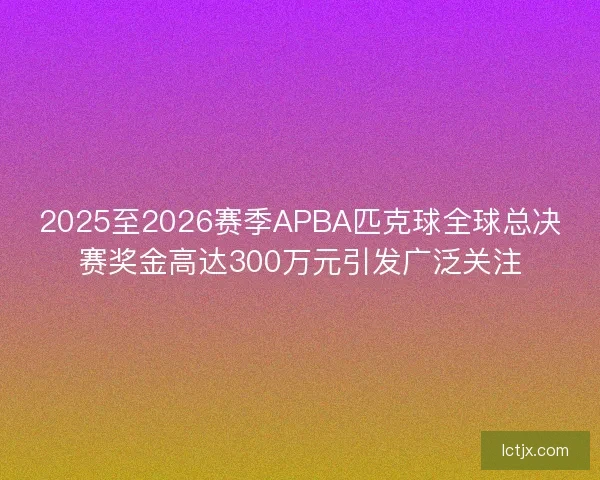 2025至2026赛季APBA匹克球全球总决赛奖金高达300万元引发广泛关注