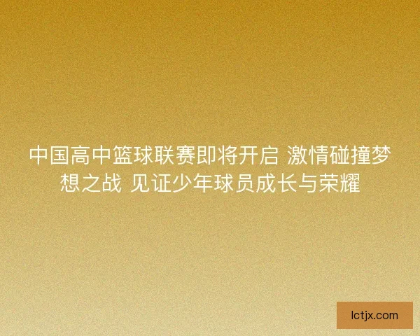 中国高中篮球联赛即将开启 激情碰撞梦想之战 见证少年球员成长与荣耀