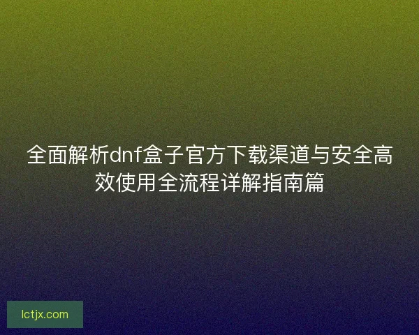 全面解析dnf盒子官方下载渠道与安全高效使用全流程详解指南篇