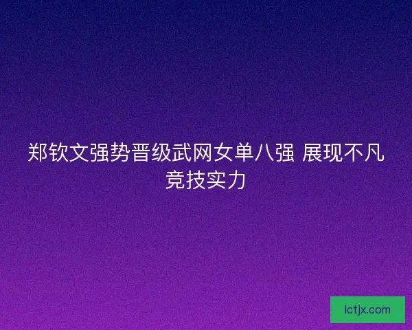 郑钦文强势晋级武网女单八强 展现不凡竞技实力