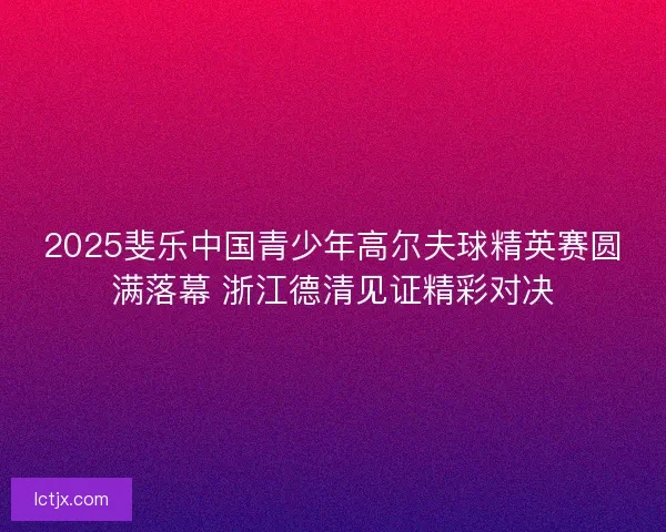 2025斐乐中国青少年高尔夫球精英赛圆满落幕 浙江德清见证精彩对决