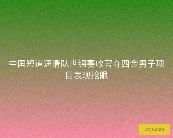 中国短道速滑队世锦赛收官夺四金男子项目表现抢眼