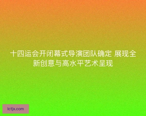 十四运会开闭幕式导演团队确定 展现全新创意与高水平艺术呈现 十四运会开闭幕式导演团队确定 展现全新创意与高水平艺术呈现