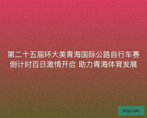 第二十五届环大美青海国际公路自行车赛倒计时百日激情开启 助力青海体育发展 第二十五届环大美青海国际公路自行车赛倒计时百日激情开启 助力青海体育发展