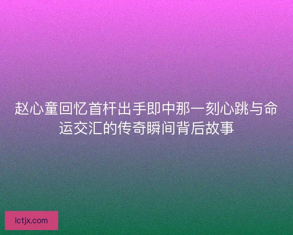 赵心童回忆首杆出手即中那一刻心跳与命运交汇的传奇瞬间背后故事