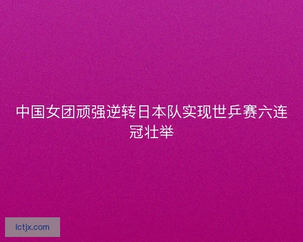 中国女团顽强逆转日本队实现世乒赛六连冠壮举 中国女团顽强逆转日本队实现世乒赛六连冠壮举