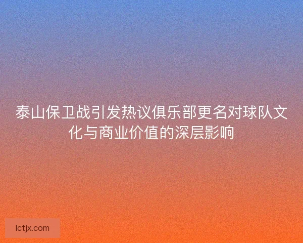 泰山保卫战引发热议俱乐部更名对球队文化与商业价值的深层影响