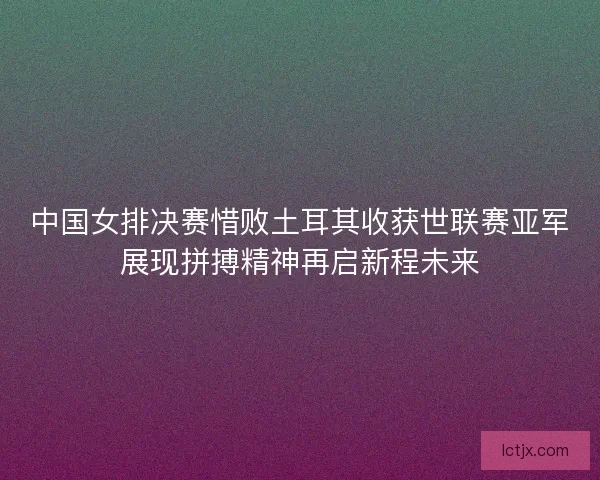 中国女排决赛惜败土耳其收获世联赛亚军展现拼搏精神再启新程未来