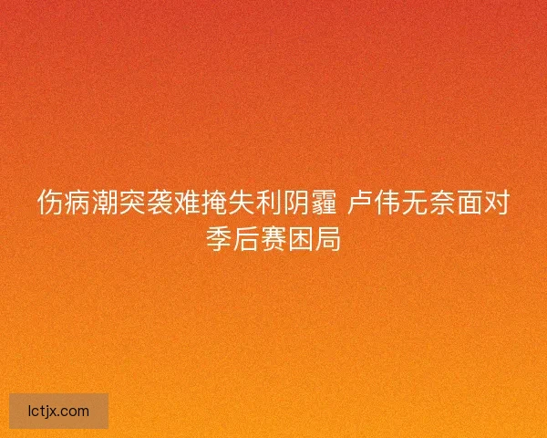 伤病潮突袭难掩失利阴霾 卢伟无奈面对季后赛困局