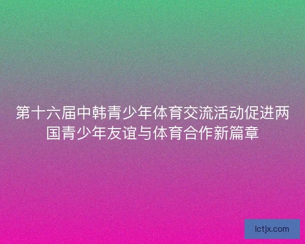 第十六届中韩青少年体育交流活动促进两国青少年友谊与体育合作新篇章 第十六届中韩青少年体育交流活动促进两国青少年友谊与体育合作新篇章