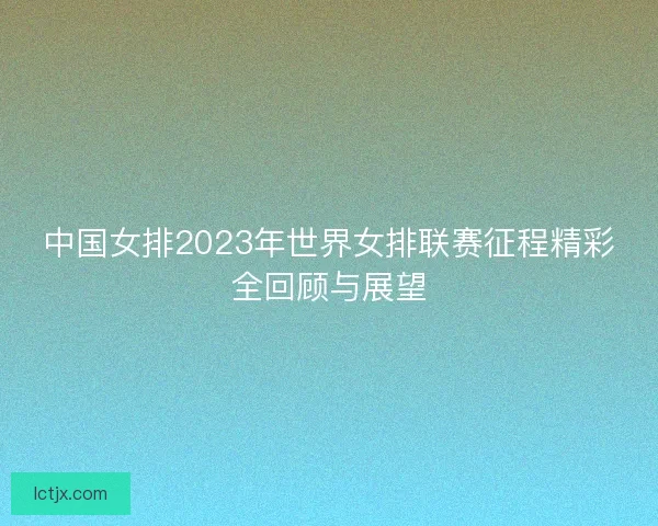 中国女排2023年世界女排联赛征程精彩全回顾与展望 中国女排2023年世界女排联赛征程精彩全回顾与展望