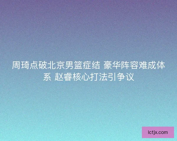 周琦点破北京男篮症结 豪华阵容难成体系 赵睿核心打法引争议 周琦点破北京男篮症结 豪华阵容难成体系 赵睿核心打法引争议