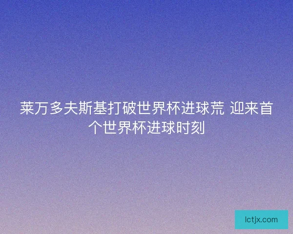 莱万多夫斯基打破世界杯进球荒 迎来首个世界杯进球时刻 莱万多夫斯基打破世界杯进球荒 迎来首个世界杯进球时刻