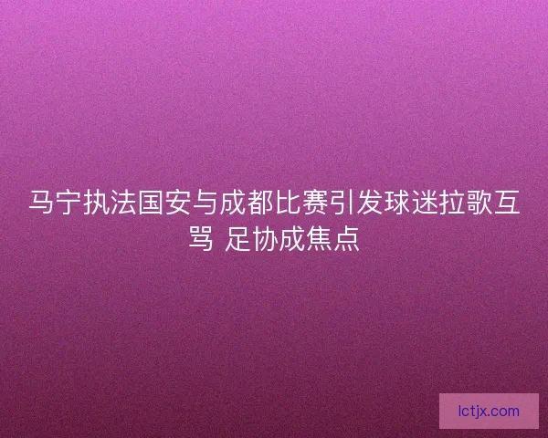 马宁执法国安与成都比赛引发球迷拉歌互骂 足协成焦点 马宁执法国安与成都比赛引发球迷拉歌互骂 足协成焦点