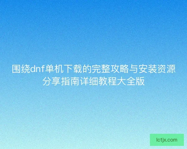 围绕dnf单机下载的完整攻略与安装资源分享指南详细教程大全版 围绕dnf单机下载的完整攻略与安装资源分享指南详细教程大全版