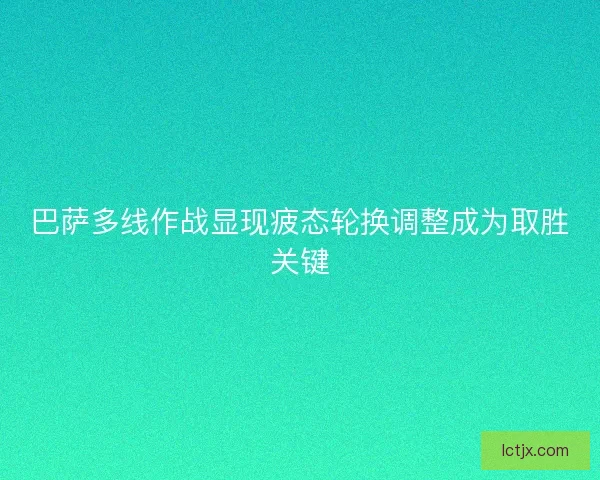 巴萨多线作战显现疲态轮换调整成为取胜关键 巴萨多线作战显现疲态轮换调整成为取胜关键